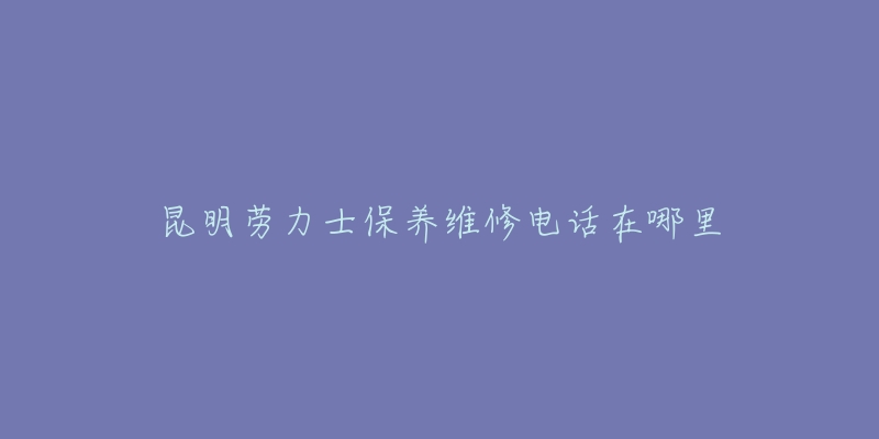 昆明劳力士保养维修电话在哪里