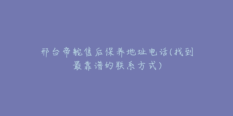 邢台帝舵售后保养地址电话(找到最靠谱的联系方式)