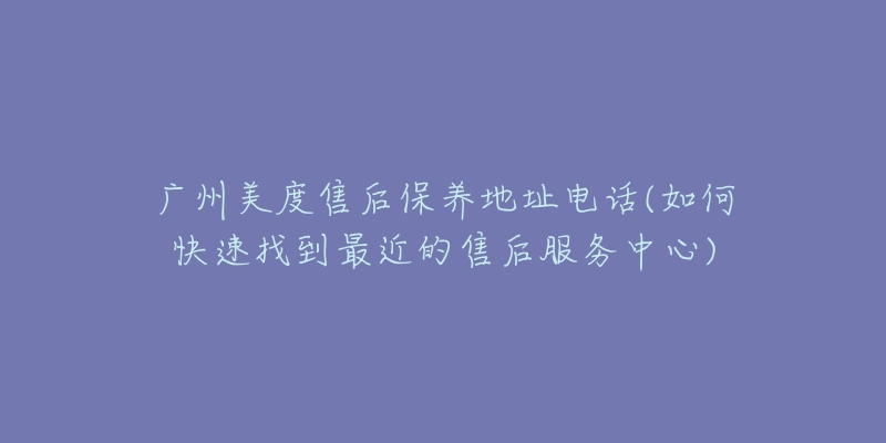 广州美度售后保养地址电话(如何快速找到最近的售后服务中心)