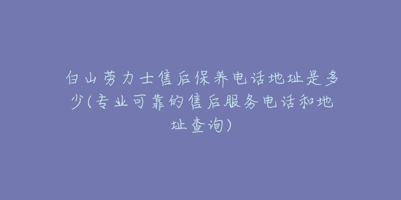 白山劳力士售后保养电话地址是多少(专业可靠的售后服务电话和地址查询)