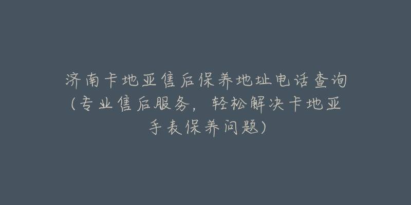 济南卡地亚售后保养地址电话查询(专业售后服务，轻松解决卡地亚手表保养问题)