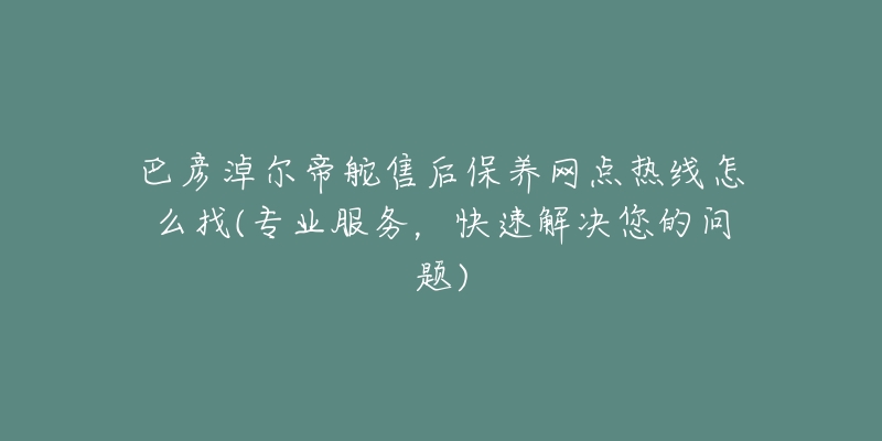 巴彦淖尔帝舵售后保养网点热线怎么找(专业服务，快速解决您的问题)