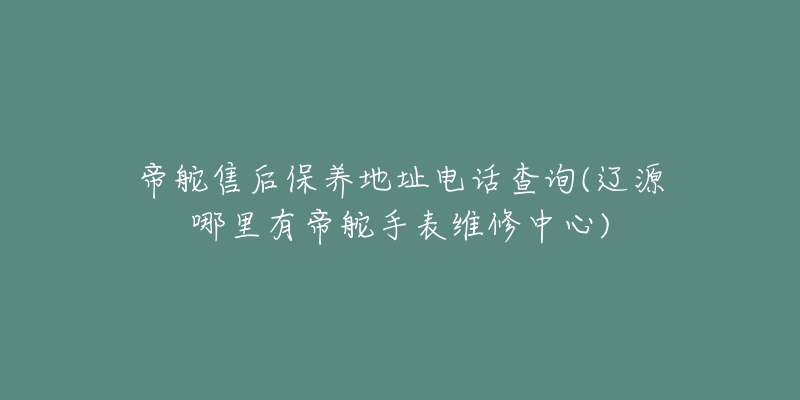 帝舵售后保养地址电话查询(辽源哪里有帝舵手表维修中心)