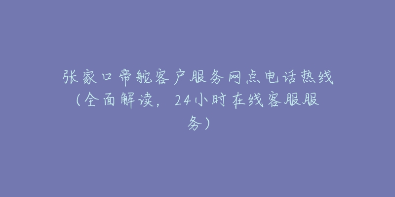 张家口帝舵客户服务网点电话热线(全面解读，24小时在线客服服务)