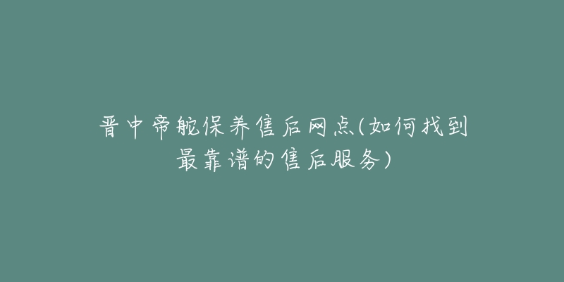 晋中帝舵保养售后网点(如何找到最靠谱的售后服务)