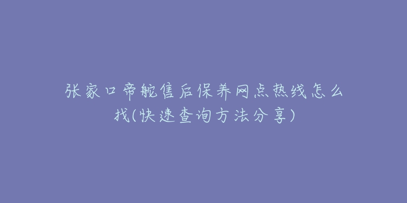 张家口帝舵售后保养网点热线怎么找(快速查询方法分享)