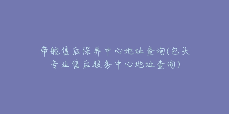 帝舵售后保养中心地址查询(包头专业售后服务中心地址查询)