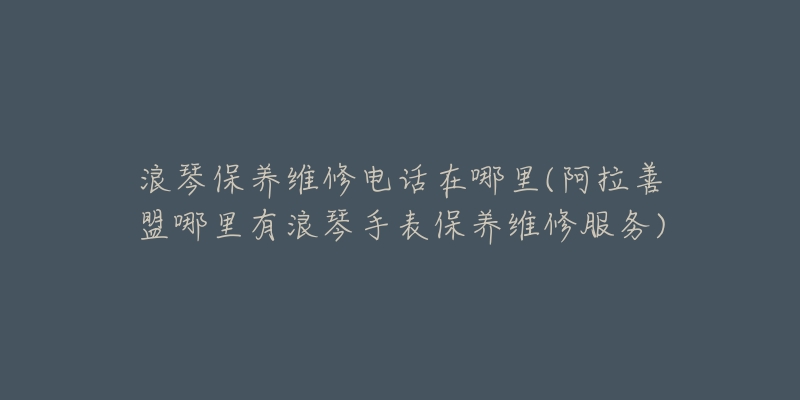 浪琴保养维修电话在哪里(阿拉善盟哪里有浪琴手表保养维修服务)