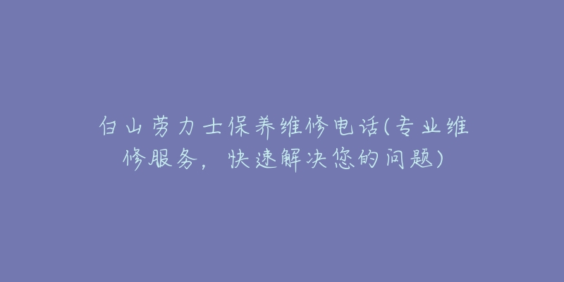 白山劳力士保养维修电话(专业维修服务，快速解决您的问题)