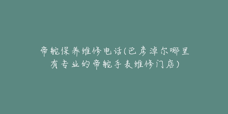 帝舵保养维修电话(巴彦淖尔哪里有专业的帝舵手表维修门店)