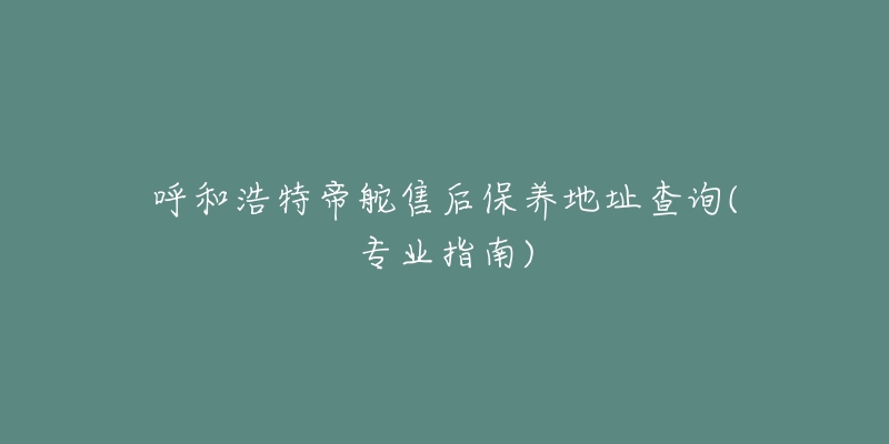 呼和浩特帝舵售后保养地址查询(专业指南)