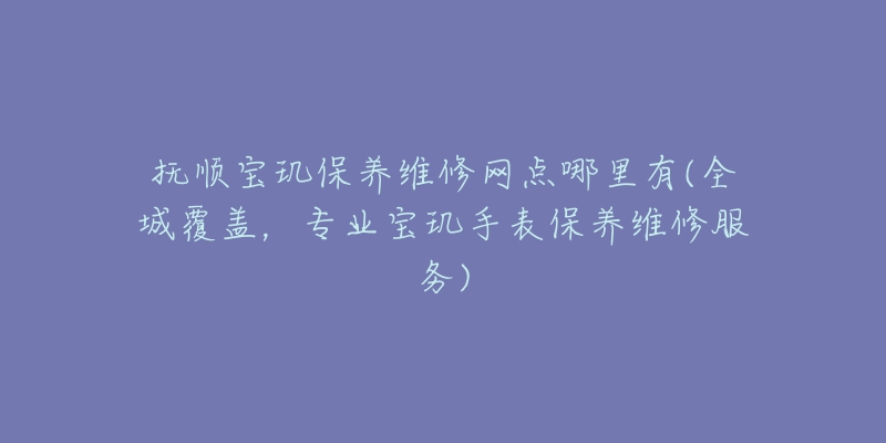 抚顺宝玑保养维修网点哪里有(全城覆盖，专业宝玑手表保养维修服务)