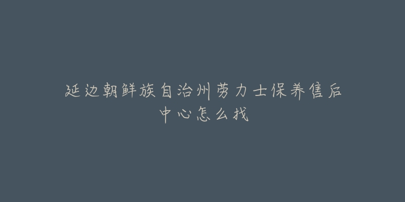 延边朝鲜族自治州劳力士保养售后中心怎么找