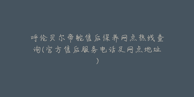 呼伦贝尔帝舵售后保养网点热线查询(官方售后服务电话及网点地址)