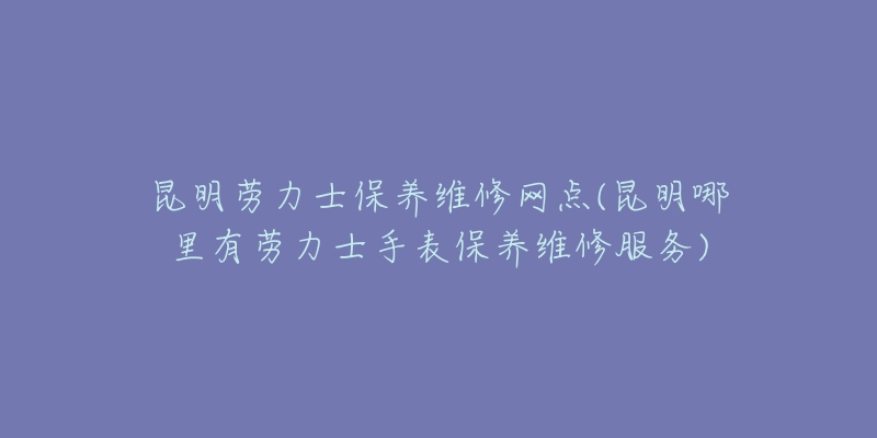 昆明劳力士保养维修网点(昆明哪里有劳力士手表保养维修服务)