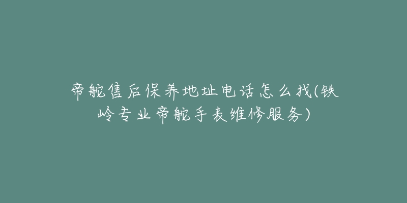 帝舵售后保养地址电话怎么找(铁岭专业帝舵手表维修服务)