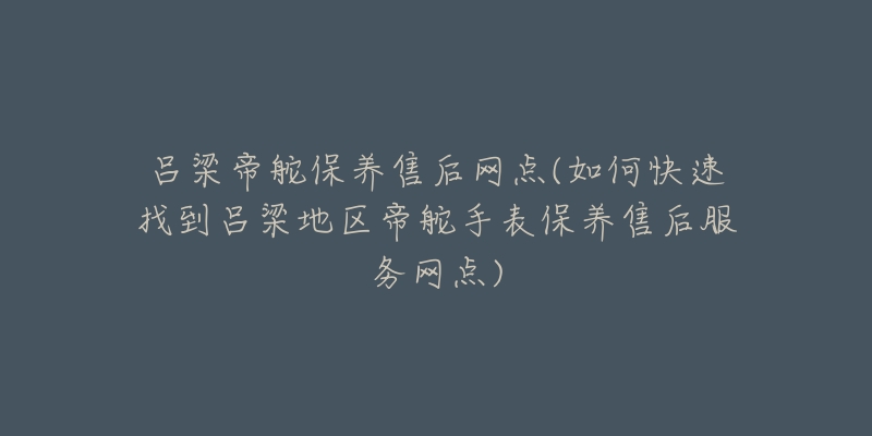 吕梁帝舵保养售后网点(如何快速找到吕梁地区帝舵手表保养售后服务网点)