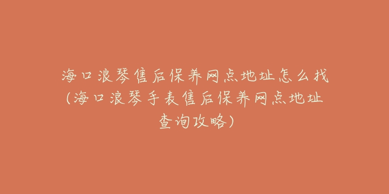 海口浪琴售后保养网点地址怎么找(海口浪琴手表售后保养网点地址查询攻略)