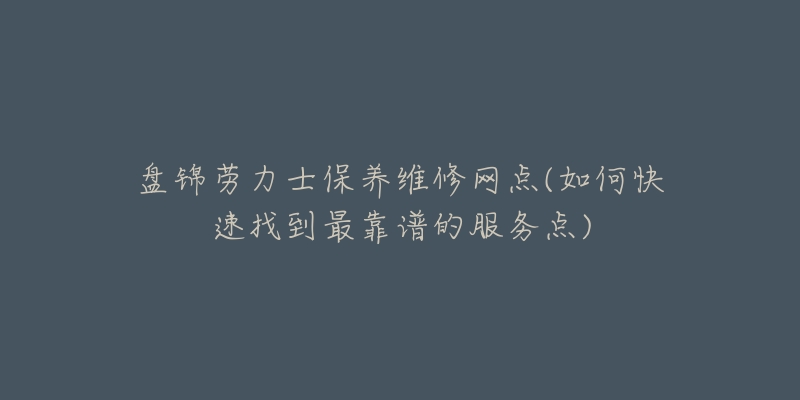 盘锦劳力士保养维修网点(如何快速找到最靠谱的服务点)