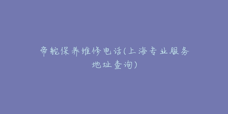 帝舵保养维修电话(上海专业服务地址查询)