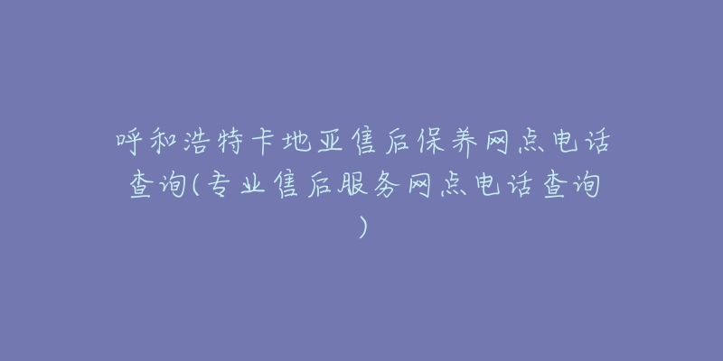 呼和浩特卡地亚售后保养网点电话查询(专业售后服务网点电话查询)