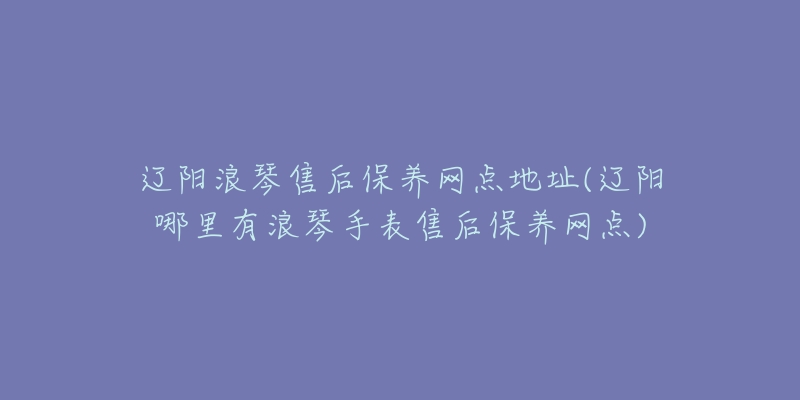 辽阳浪琴售后保养网点地址(辽阳哪里有浪琴手表售后保养网点)