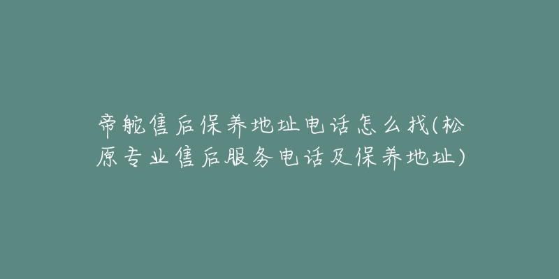 帝舵售后保养地址电话怎么找(松原专业售后服务电话及保养地址)