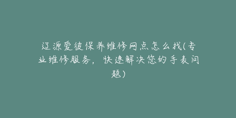 辽源爱彼保养维修网点怎么找(专业维修服务，快速解决您的手表问题)