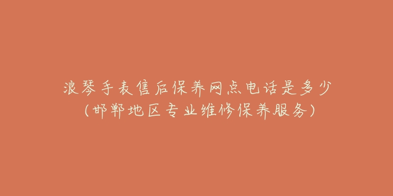 浪琴手表售后保养网点电话是多少 (邯郸地区专业维修保养服务)