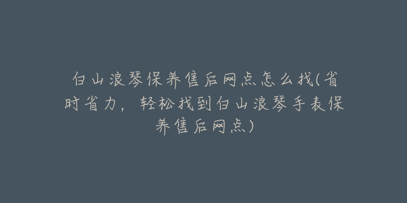 白山浪琴保养售后网点怎么找(省时省力，轻松找到白山浪琴手表保养售后网点)