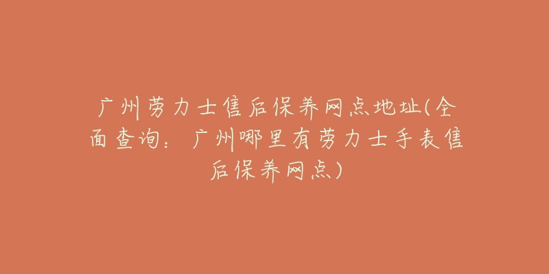 广州劳力士售后保养网点地址(全面查询：广州哪里有劳力士手表售后保养网点)