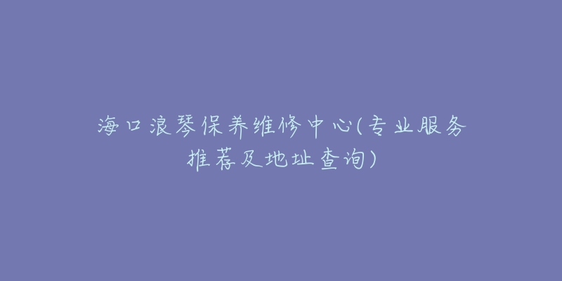 海口浪琴保养维修中心(专业服务推荐及地址查询)