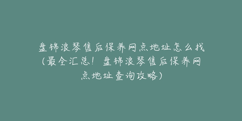 盘锦浪琴售后保养网点地址怎么找(最全汇总！盘锦浪琴售后保养网点地址查询攻略)