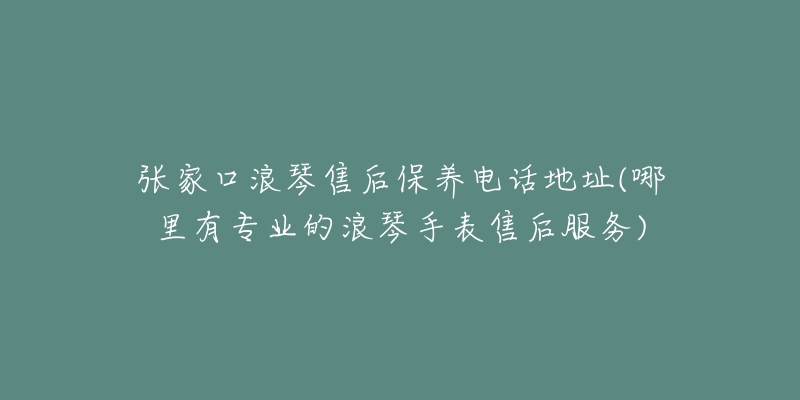 张家口浪琴售后保养电话地址(哪里有专业的浪琴手表售后服务)