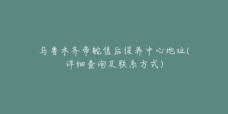 乌鲁木齐帝舵售后保养中心地址(详细查询及联系方式)