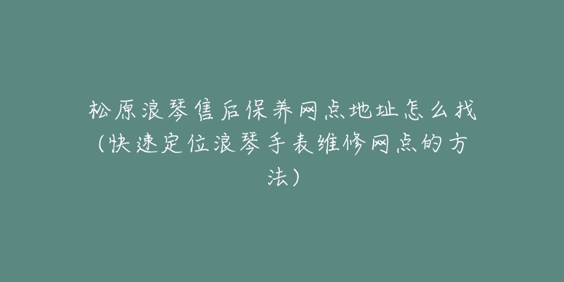 松原浪琴售后保养网点地址怎么找(快速定位浪琴手表维修网点的方法)