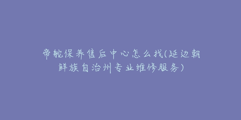 帝舵保养售后中心怎么找(延边朝鲜族自治州专业维修服务)