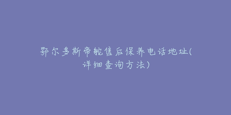 鄂尔多斯帝舵售后保养电话地址(详细查询方法)