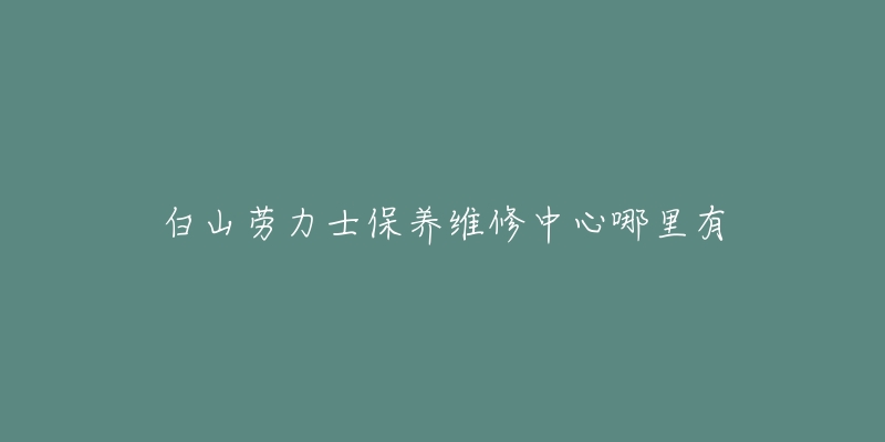 白山劳力士保养维修中心哪里有