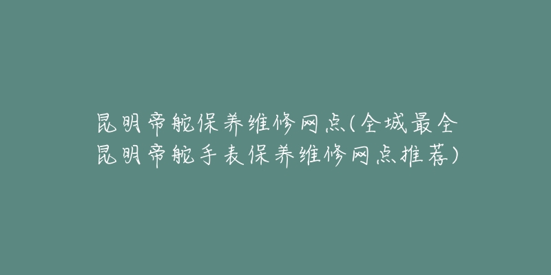 昆明帝舵保养维修网点(全城最全昆明帝舵手表保养维修网点推荐)