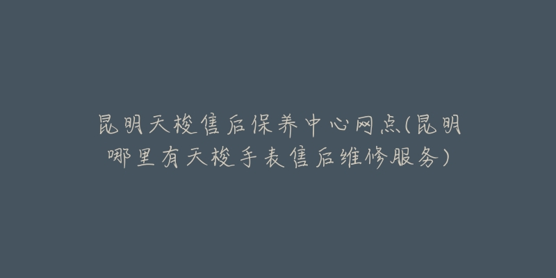 昆明天梭售后保养中心网点(昆明哪里有天梭手表售后维修服务)