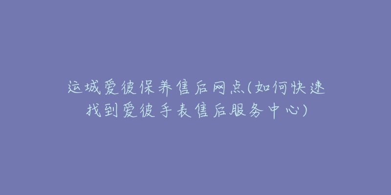 运城爱彼保养售后网点(如何快速找到爱彼手表售后服务中心)