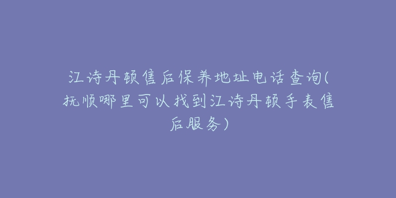 江诗丹顿售后保养地址电话查询(抚顺哪里可以找到江诗丹顿手表售后服务)