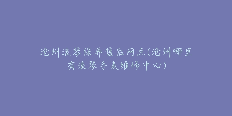 沧州浪琴保养售后网点(沧州哪里有浪琴手表维修中心)