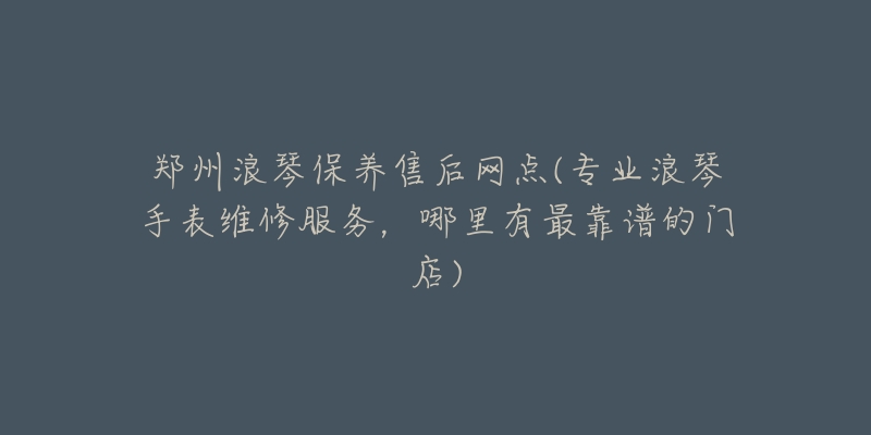 郑州浪琴保养售后网点(专业浪琴手表维修服务，哪里有最靠谱的门店)