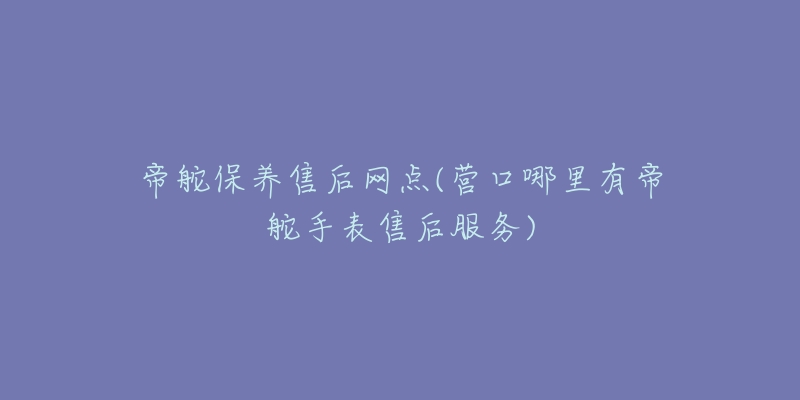 帝舵保养售后网点(营口哪里有帝舵手表售后服务)