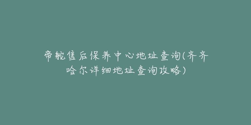 帝舵售后保养中心地址查询(齐齐哈尔详细地址查询攻略)