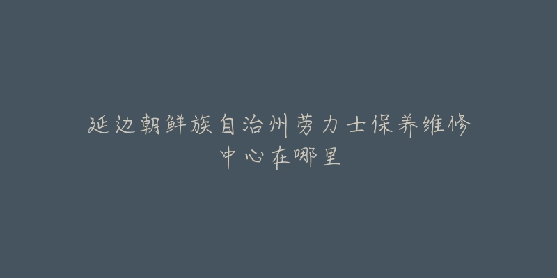 延边朝鲜族自治州劳力士保养维修中心在哪里