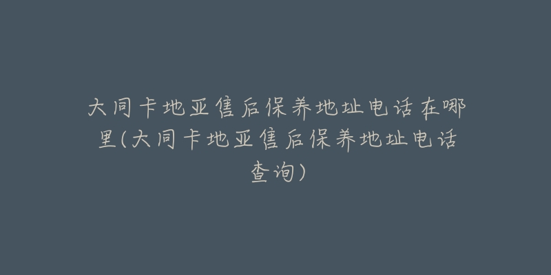 大同卡地亚售后保养地址电话在哪里(大同卡地亚售后保养地址电话查询)