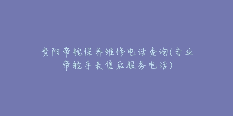 贵阳帝舵保养维修电话查询(专业帝舵手表售后服务电话)